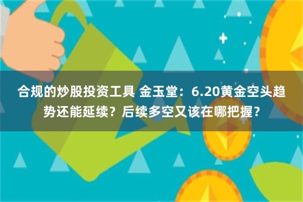 合规的炒股投资工具 金玉堂：6.20黄金空头趋势还能延续？后续多空又该在哪把握？