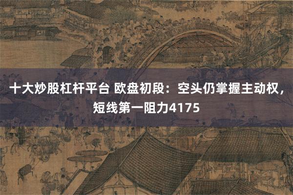 十大炒股杠杆平台 欧盘初段：空头仍掌握主动权，短线第一阻力4175