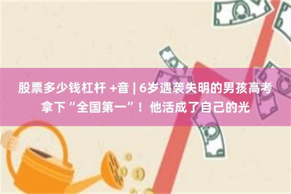 股票多少钱杠杆 +音 | 6岁遇袭失明的男孩高考拿下“全国第一”！他活成了自己的光