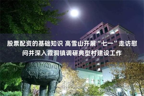 股票配资的基础知识 高雪山开展“七一”走访慰问并深入霞洞镇调研典型村建设工作