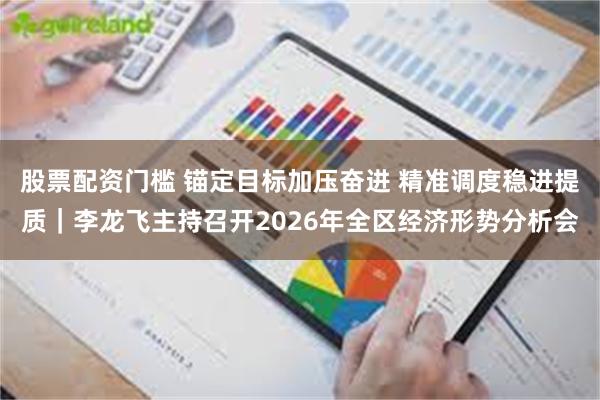 股票配资门槛 锚定目标加压奋进 精准调度稳进提质｜李龙飞主持召开2026年全区经济形势分析会