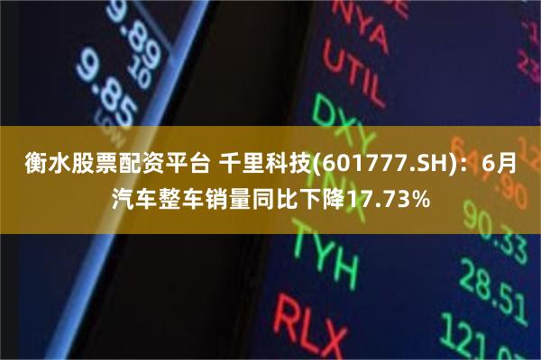衡水股票配资平台 千里科技(601777.SH)：6月汽车整车销量同比下降17.73%