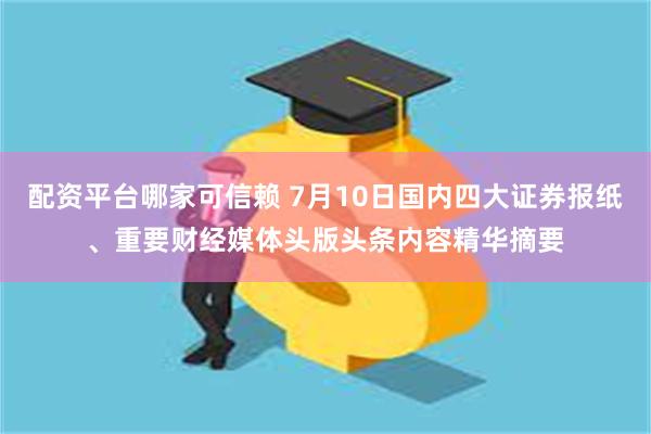 配资平台哪家可信赖 7月10日国内四大证券报纸、重要财经媒体头版头条内容精华摘要