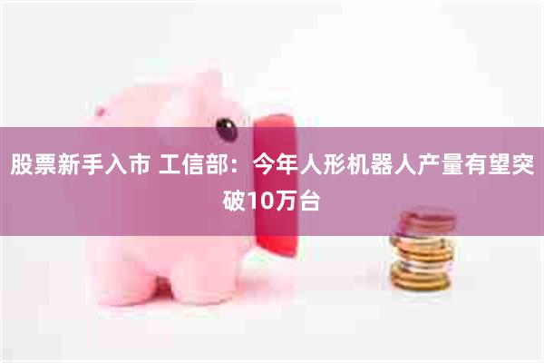 股票新手入市 工信部：今年人形机器人产量有望突破10万台
