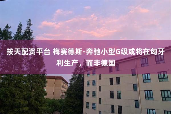 按天配资平台 梅赛德斯-奔驰小型G级或将在匈牙利生产，而非德国