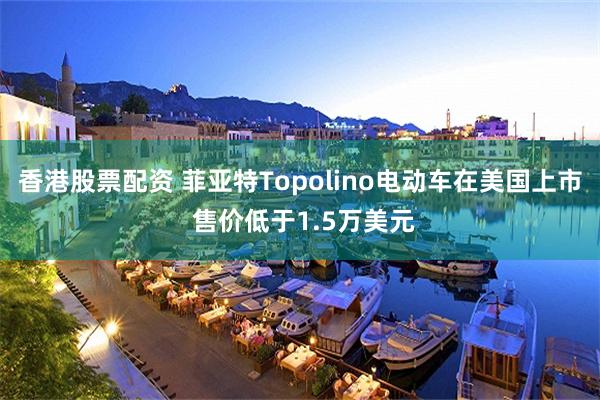 香港股票配资 菲亚特Topolino电动车在美国上市 售价低于1.5万美元