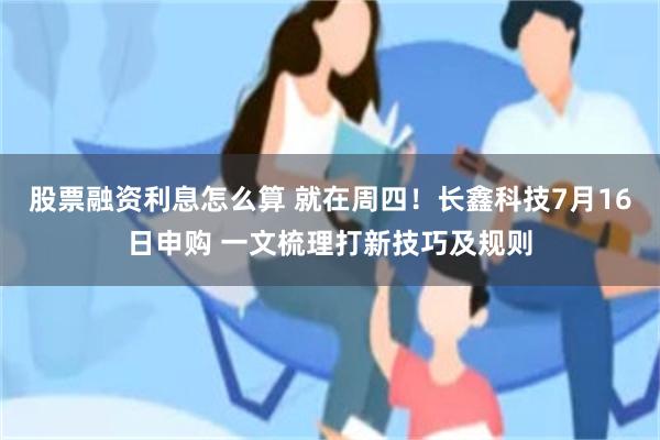 股票融资利息怎么算 就在周四！长鑫科技7月16日申购 一文梳理打新技巧及规则