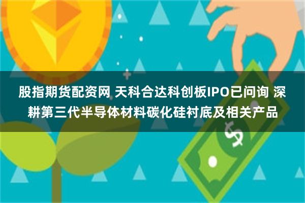 股指期货配资网 天科合达科创板IPO已问询 深耕第三代半导体材料碳化硅衬底及相关产品